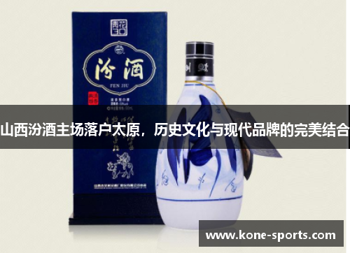 山西汾酒主场落户太原，历史文化与现代品牌的完美结合